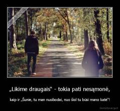 „Likime draugais“ - tokia pati nesąmonė, - kaip ir „Šunie, tu man nusibodai, nuo šiol tu būsi mano katė“!