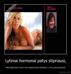 Lytiniai hormonai patys stipriausi, - haliuciogenai,prie taves stovi paprasciausia bjaurybe, o tau ji pati graziausia
