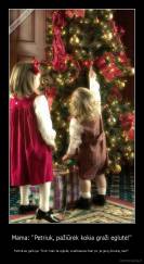 Mama: "Petriuk, pažiūrėk kokia graži eglutė!" - Petriukas galvoja: "Dzin man ta eglutė, svarbiausia man po ja gerų dovanų rast!"