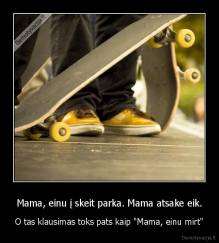 Mama, einu į skeit parka. Mama atsake eik. - O tas klausimas toks pats kaip "Mama, einu mirt"
