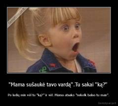 ''Mama sušaukė tavo vardą''.Tu sakai ''ką?''  - Po kelių min vėl tu ''ką?'' ir vėl. Mama atsako ''nekelk balso tu man''.