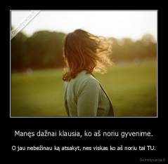 Manęs dažnai klausia, ko aš noriu gyvenime. - O jau nebežinau ką atsakyt, nes viskas ko aš noriu tai TU.