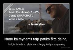 Mano kaimynams taip patiko šita daina,  - kad jie išdaužė su plyta mano langą, kad geriau girdėtų