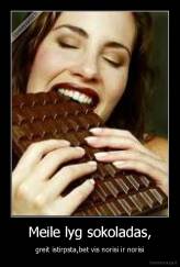 Meile lyg sokoladas, - greit istirpsta,bet vis norisi ir norisi