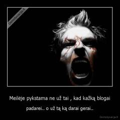 Meilėje pykstama ne už tai , kad kažką blogai - padarei.. o už tą ką darai gerai..