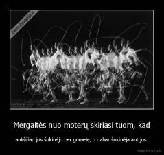 Mergaitės nuo moterų skiriasi tuom, kad - ankščiau jos šokinėjo per gumelę, o dabar šokinėja ant jos.