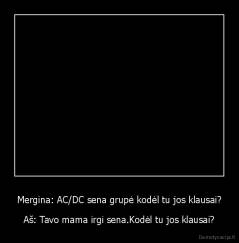 Mergina: AC/DC sena grupė kodėl tu jos klausai? - Aš: Tavo mama irgi sena.Kodėl tu jos klausai?