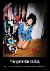 Mergina-tai kulka, - kuri trenkia i galva,pereina per sirdi,musa per kisene ir iseina kada nori