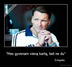 "Mes gyvenam vieną kartą, bet ne du" -                                                                     -Ž.Grigaitis