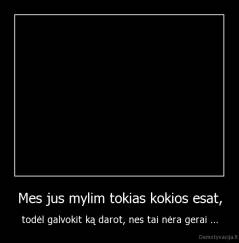 Mes jus mylim tokias kokios esat, - todėl galvokit ką darot, nes tai nėra gerai ...