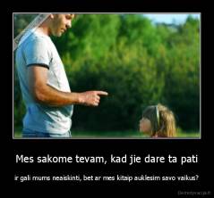 Mes sakome tevam, kad jie dare ta pati - ir gali mums neaiskinti, bet ar mes kitaip auklesim savo vaikus?