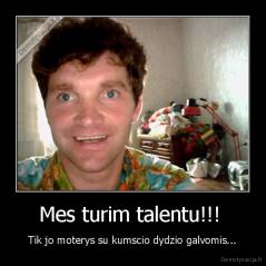 Mes turim talentu!!!  - Tik jo moterys su kumscio dydzio galvomis...