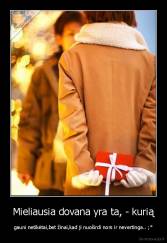 Mieliausia dovana yra ta, - kurią - gauni netikėtai,bet žinai,kad ji nuoširdi nors ir nevertinga.. ;*