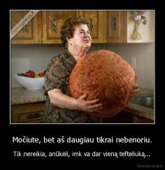 Močiute, bet aš daugiau tikrai nebenoriu. - Tik nereikia, anūkėli, imk va dar vieną tefteliuką...