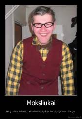 Moksliukai - Ant jų stumi ir stumi , bet kai reikia pagalbos tampi jo geriausu draugu.