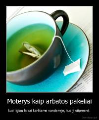 Moterys kaip arbatos pakeliai - kuo ilgiau laikai karštame vandenyje, tuo ji stipresnė.