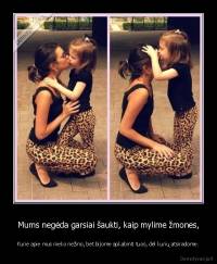 Mums negėda garsiai šaukti, kaip mylime žmones, - Kurie apie mus nieko nežino, bet bijome apkabinti tuos, dėl kurių atsiradome.