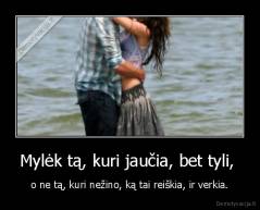 Mylėk tą, kuri jaučia, bet tyli,  - o ne tą, kuri nežino, ką tai reiškia, ir verkia.