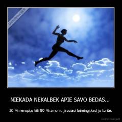 NIEKADA NEKALBEK APIE SAVO BEDAS...  - 20 % nerupi,o kiti 80 % zmoniu jauciasi laimingi,kad ju turite.