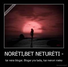 NORĖTI,BET NETURĖTI - - tai nėra blogai. Blogai yra tada, kai nenori nieko