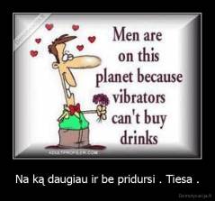 Na ką daugiau ir be pridursi . Tiesa . - 