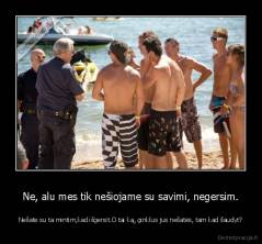 Ne, alu mes tik nešiojame su savimi, negersim. - Nešate su ta mintim,kad išgersit.O tai ką, ginklus jus nešatės, tam kad šaudyt?