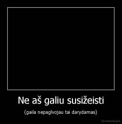Ne aš galiu susižeisti - (gaila nepaglvojau tai darydamas)