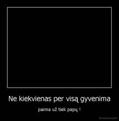 Ne kiekvienas per visą gyvenima - paima už tiek papų !