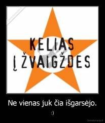 Ne vienas juk čia išgarsėjo. - :)