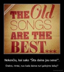 Nekenčiu, kai sako "Šita daina jau sena!". - Chebra, rimtai, nuo kada dainos turi galiojimo laiką!?
