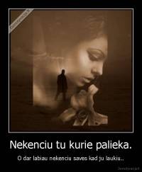 Nekenciu tu kurie palieka. - O dar labiau nekenciu saves kad ju laukiu..