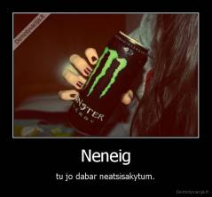 Neneig - tu jo dabar neatsisakytum.