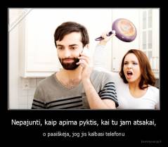 Nepajunti, kaip apima pyktis, kai tu jam atsakai, - o paaiškėja, jog jis kalbasi telefonu