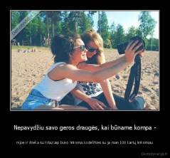 Nepavydžiu savo geros draugės, kai būname kompa - - nijoe ir šneka su kita,kaip buvo linksma.Kodėl?Nes su ja man 100 kartų linksmiau