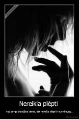 Nereikia plėpti  -  nuo savęs skaudžios tiesos, bet nereikia slėpti ir nuo draugų...