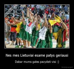 Nes mes Lietuviai esame patys geriausi - Dabar mums gales pavydeti visi :)