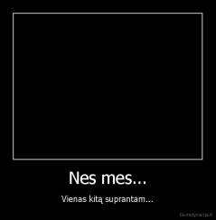 Nes mes... - Vienas kitą suprantam...
