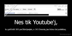 Nes tik Youtube'j, - tu gali būti 305 peržiūrėjasįsis, o 343 žmonių jau būna tai palaikinę.