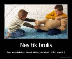 Nes tik brolis - Tave muša kekviena diena ir vistiek jam atleidi ir toliau sekioji :)