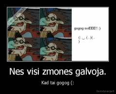 Nes visi zmones galvoja. - Kad tai gogog (: