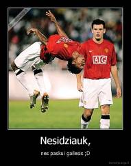 Nesidziauk, - nes paskui gailesis ;D