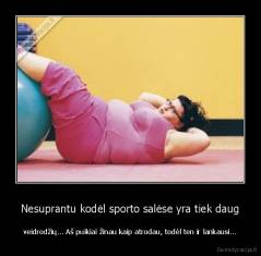 Nesuprantu kodėl sporto salėse yra tiek daug - veidrodžių... Aš puikiai žinau kaip atrodau, todėl ten ir lankausi...