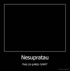 Nesupratau - Kaip jis galėjo tylėti?