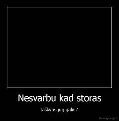 Nesvarbu kad storas - taškytis jug galiu?