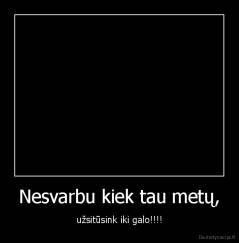 Nesvarbu kiek tau metų, - užsitūsink iki galo!!!!
