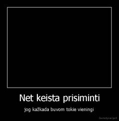 Net keista prisiminti - jog kažkada buvom tokie vieningi