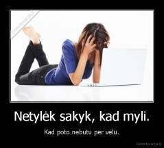 Netylėk sakyk, kad myli. - Kad poto nebutu per vėlu.