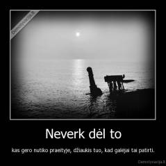 Neverk dėl to - kas gero nutiko praeityje, džiaukis tuo, kad galėjai tai patirti.