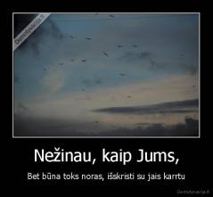 Nežinau, kaip Jums, - Bet būna toks noras, išskristi su jais karrtu