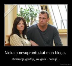 Niekaip nesuprantu,kai man bloga,  - atvažiuoja greitoji, kai gera - policija...